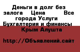 Деньги в долг без залога  › Цена ­ 100 - Все города Услуги » Бухгалтерия и финансы   . Крым,Алушта